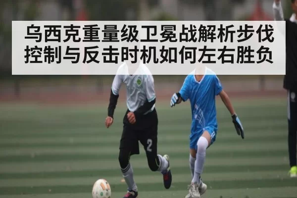 乌西克重量级卫冕战解析步伐控制与反击时机如何左右胜负